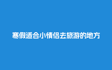 寒假适合小情侣去旅游的地方？寒假适合小情侣去旅游的地方吗？