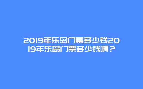 2024年乐岛门票多少钱2024年乐岛门票多少钱啊？