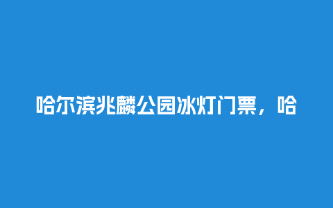 哈尔滨兆麟公园冰灯门票，哈尔滨兆麟公园冰灯游园会？