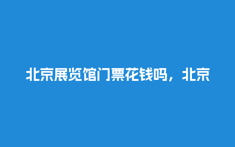 北京展览馆门票花钱吗，北京展览馆门票花钱吗多少钱？