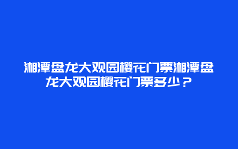 湘潭盘龙大观园樱花门票湘潭盘龙大观园樱花门票多少？