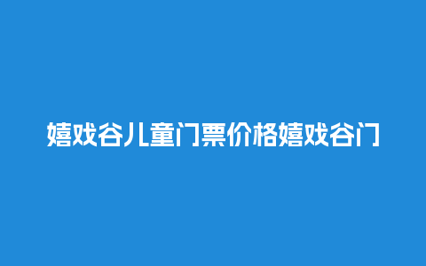 嬉戏谷儿童门票价格嬉戏谷门票价钱？