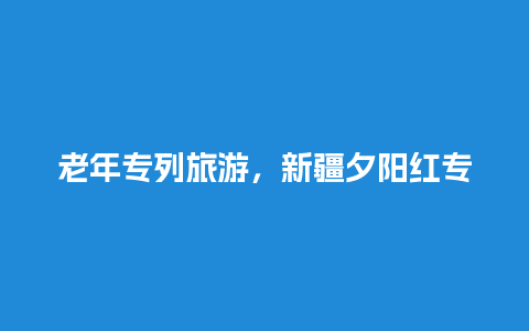 老年专列旅游，新疆夕阳红专列预售