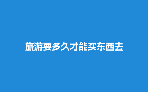 旅游要多久才能买东西去