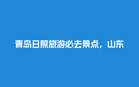 青岛日照旅游必去景点，山东哪里看海比较好