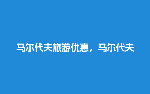 马尔代夫旅游优惠，马尔代夫旅游优惠政策