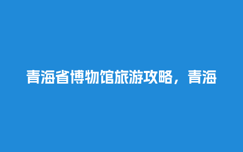 青海省博物馆旅游攻略，青海历史博物馆门票