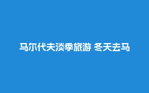 马尔代夫淡季旅游 冬天去马尔代夫穿什么鞋子