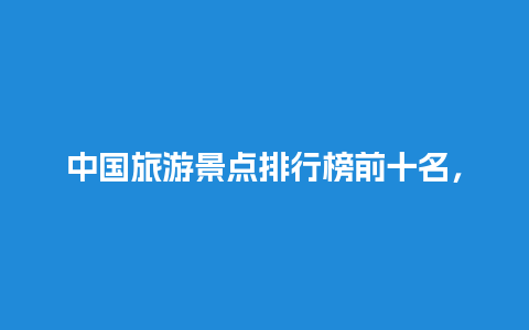 中国旅游景点排行榜前十名，中国旅游景点排行榜前十名地方