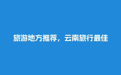 旅游地方推荐，云南旅行最佳路线攻略