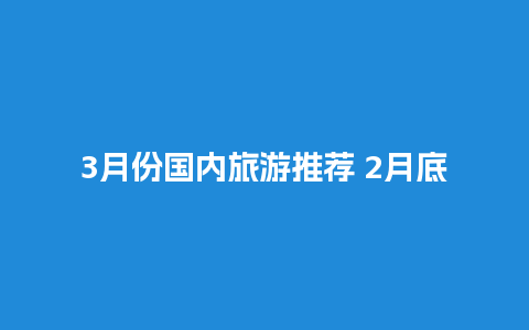 3月份国内旅游推荐 2月底去哪里玩最好