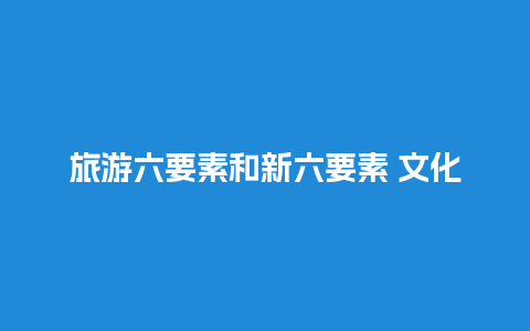 旅游六要素和新六要素 文化旅游的概念及内涵是什么