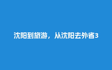 沈阳到旅游，从沈阳去外省3天有哪些地方