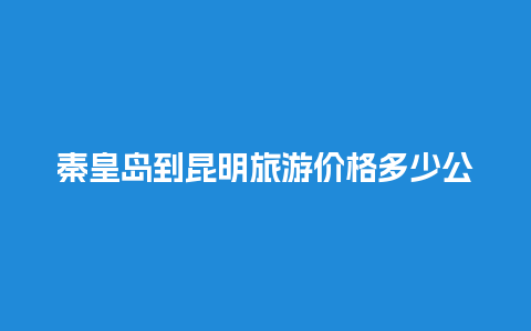 秦皇岛到昆明旅游价格多少公里，云南秦皇岛多少钱旅游