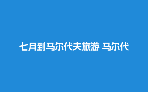 七月到马尔代夫旅游 马尔代夫什么季节去最好