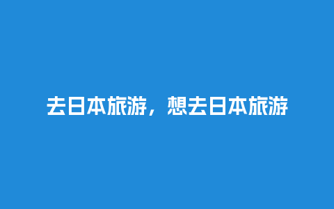 去日本旅游，想去日本旅游