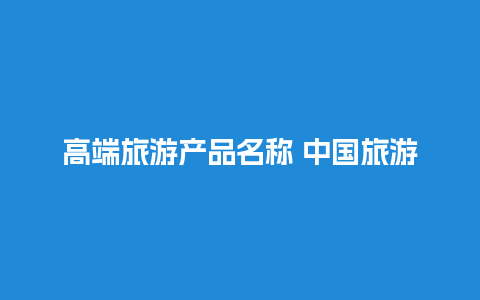 高端旅游产品名称 中国旅游企业100强