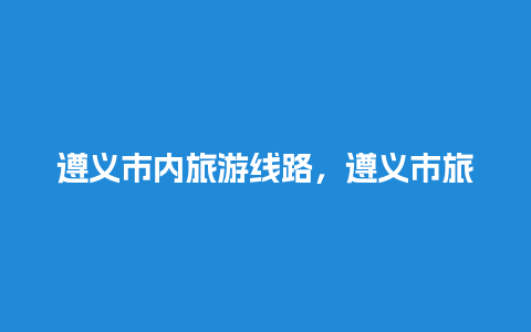 遵义市内旅游线路，遵义市旅游攻略