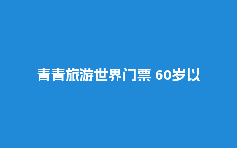 青青旅游世界门票 60岁以上老人景区门票是免费吗