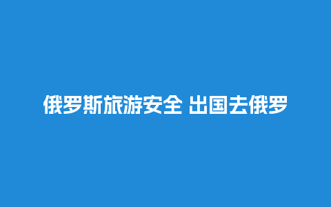 俄罗斯旅游安全 出国去俄罗斯需要什么手续