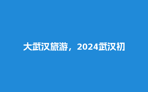 大武汉旅游，2024武汉初九去玩好玩吗