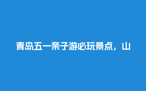 青岛五一亲子游必玩景点，山东省内孩子必去的地方