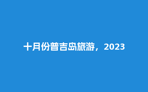 十月份普吉岛旅游，2023普吉岛旅游安全吗