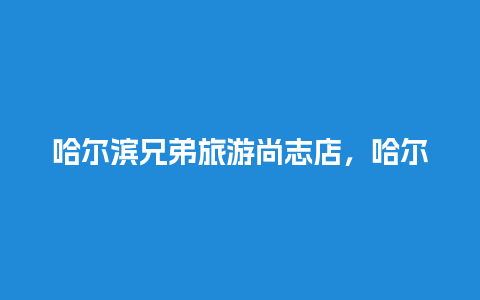 哈尔滨兄弟旅游尚志店，哈尔滨兄弟旅游尚志店怎么样