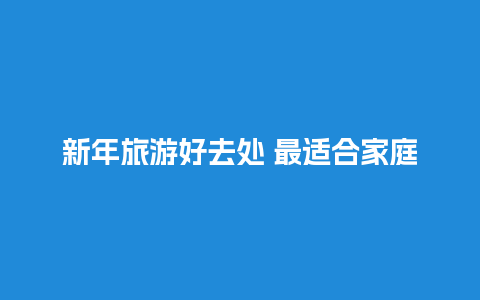 新年旅游好去处 最适合家庭自驾游的线路