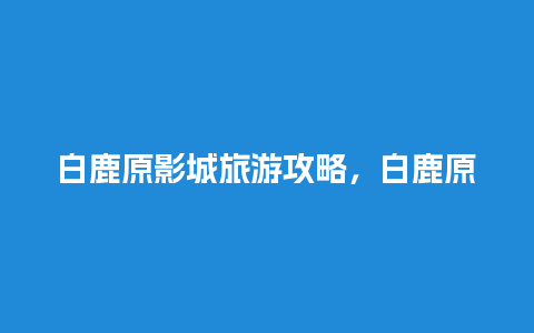 白鹿原影城旅游攻略，白鹿原影城门票价格