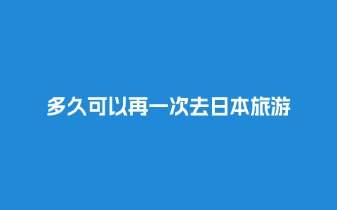 多久可以再一次去日本旅游