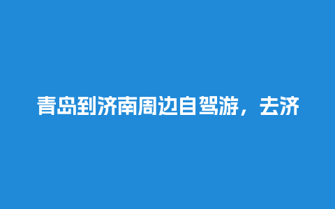 青岛到济南周边自驾游，去济南玩的攻略