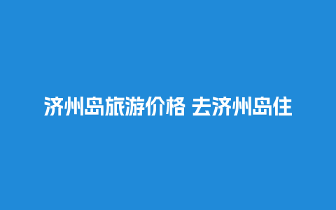 济州岛旅游价格 去济州岛住哪里比较方便