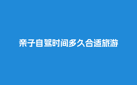 亲子自驾时间多久合适旅游