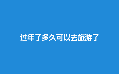 过年了多久可以去旅游了