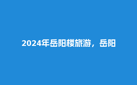 2024年岳阳楼旅游，岳阳县旅游