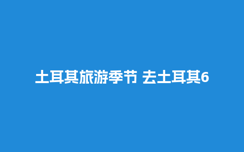 土耳其旅游季节 去土耳其6月份好还是7月份好