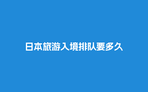 日本旅游入境排队要多久