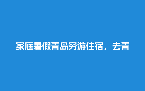 家庭暑假青岛穷游住宿，去青岛2天怎么玩合适