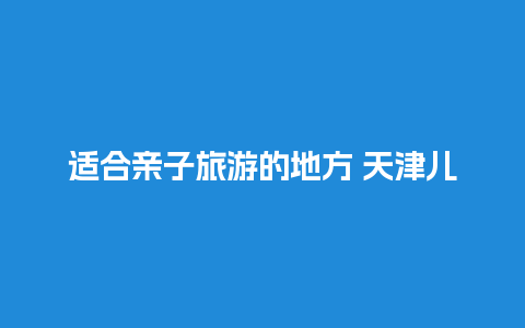 适合亲子旅游的地方 天津儿童游乐场哪个好玩