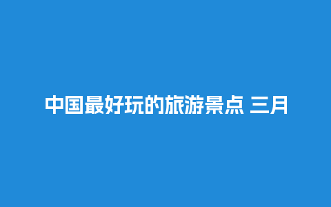 中国最好玩的旅游景点 三月份适合去哪里旅游