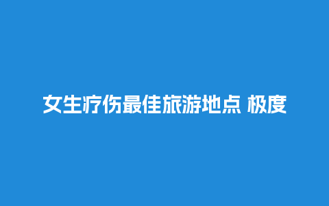 女生疗伤最佳旅游地点 极度压抑去哪里散心