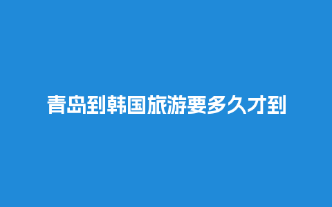 青岛到韩国旅游要多久才到