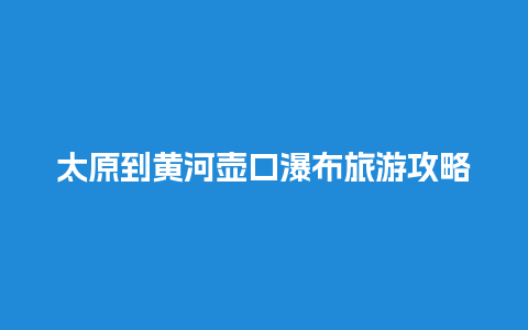 太原到黄河壶口瀑布旅游攻略，山西黄河壶口瀑布门票