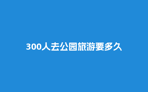 300人去公园旅游要多久