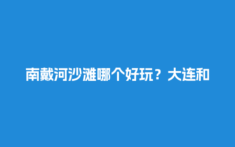 南戴河沙滩哪个好玩？大连和北戴河那个好玩？