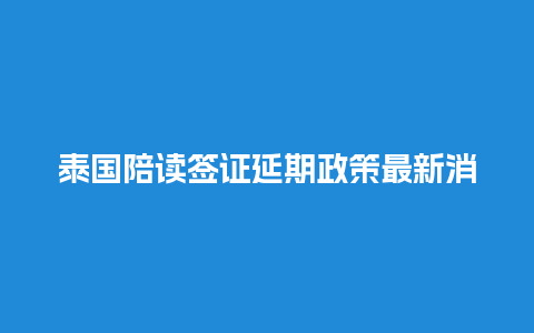 泰国陪读签证延期政策最新消息（泰国陪读签证续签相关材料）