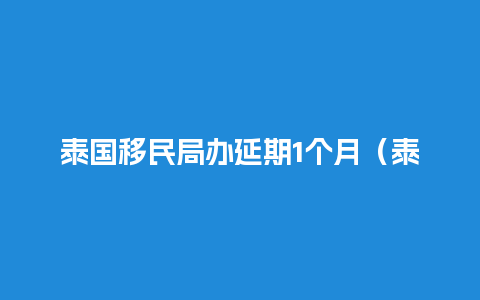 泰国移民局办延期1个月（泰国移民办理周期）