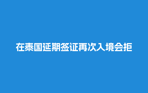 在泰国延期签证再次入境会拒签（泰国签证逾期）