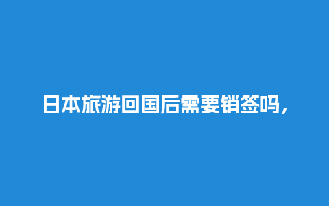 日本旅游回国后需要销签吗，现在去日本旅游签证需要什么手续